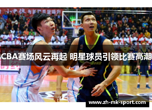 CBA赛场风云再起 明星球员引领比赛高潮